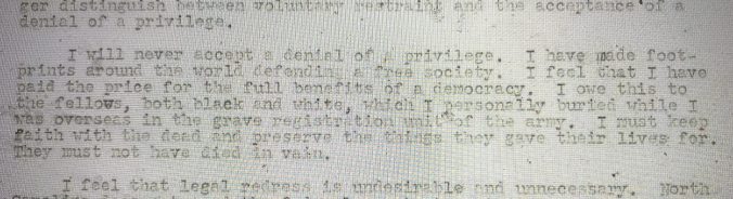 This is an excerpt from a letter that Walker wrote to UNC chancellor Robert House when Walker was enrolled in the law school on Jan. 31, 1952. In addressing the racial segregation of social activities on campus, Walker drew on his experience as a WWII veteran to argue for democracy at home. The letter gives a good sense of his determination, passion and eloquence. Courtesy, University Archives, The Wilson Library, University of North Carolina at Chapel Hill