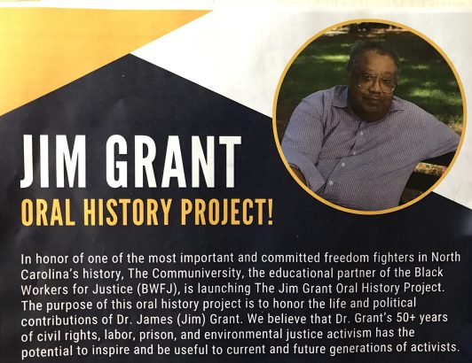 Friends and colleagues of Jim's have launched the Jim Grant Oral History Project. They would love to talk with those who worked with Jim over the years so that they can preserve his legacy and share it with new generations of activists. The project is sponsored by the Communiversity, an educational branch of Black Workers for Justice, a worker rights group that Jim co-founded in Rocky Mount in 1982. To be part of the project, you can contact historian Ajamu Amiri Dillahunt by email at ajamuadhjr@gmail.com or by phone at (919) 264-5072.