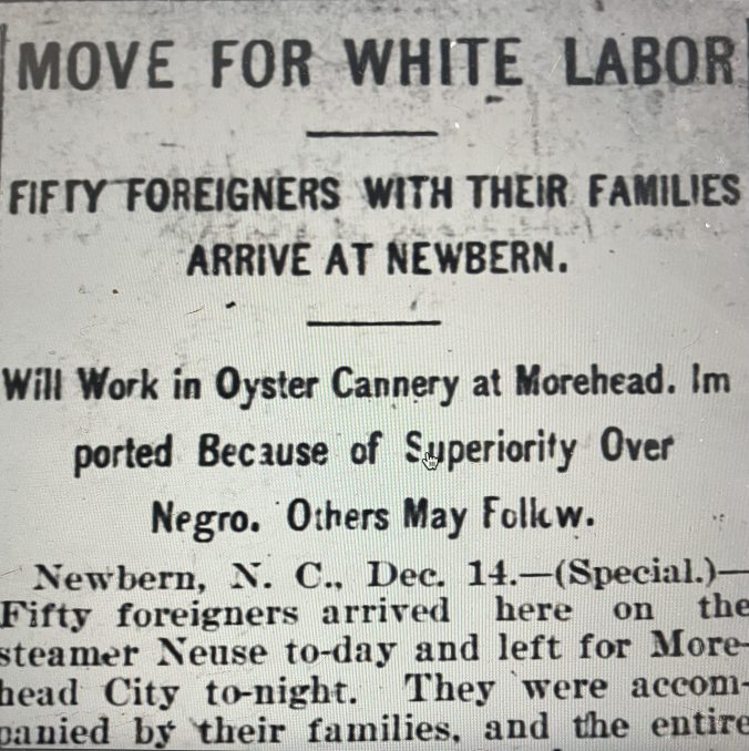 This newspaper headline reflects one of the darker motivations behind recruiting Bohemian oyster workers on the N.C. coast. Especially after the Wilmington Massacre, many white business leaders specifically sought to undercut the economic independence and bargaining power of local black workers by replacing them with "white" immigrants. This was also the case in agriculture, the lumber industry, railroads, and other industries. Source: The Carolinian (Raleigh N.C.), 22 Dec. 1898.