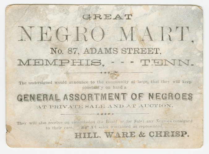 Trade card for the "Great Negro Mart" at 87 Adams Street in Memphis, Tenn., 1859-60. Hill, Ware & Chrismp, the Mart's owners, bought and sold more than a thousand slaves a year and Memphis's waterfront was a hectic sprawl of slave pens and auction houses, largely sending enslaved laborers south to work in the cotton and sugar cane fields on Louisiana and Mississippi. 